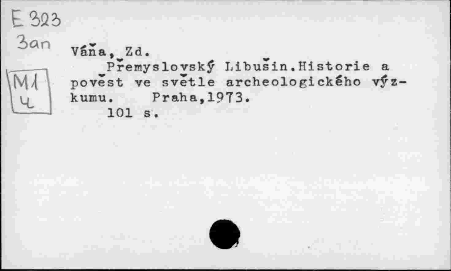 ﻿ES2?> Зап
Vnna.^Zd.
Premyslovskÿ Libusin.Historié a povêst ve svêtle archeologického vÿz-kumu. Praha,19T3.
101 s.